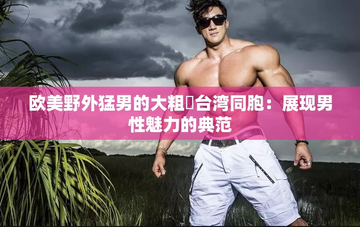 欧美野外猛男的大粗鳮台湾同胞：展现男性魅力的典范