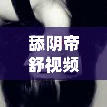 舔阴帝舒视频：探索未知的私密领域