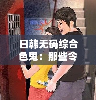 日韩无码综合色鬼：那些令人不堪的画面与行径