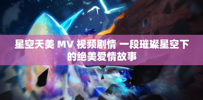 星空天美 MV 视频剧情 一段璀璨星空下的绝美爱情故事