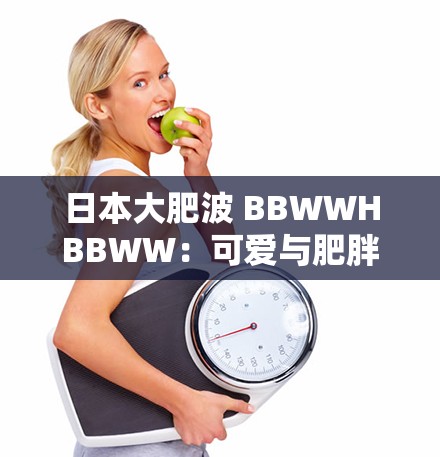 日本大肥波 BBWWHBBWW：可爱与肥胖的完美结合