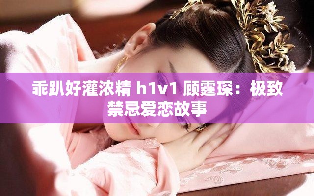 乖趴好灌浓精 h1v1 顾霆琛：极致禁忌爱恋故事