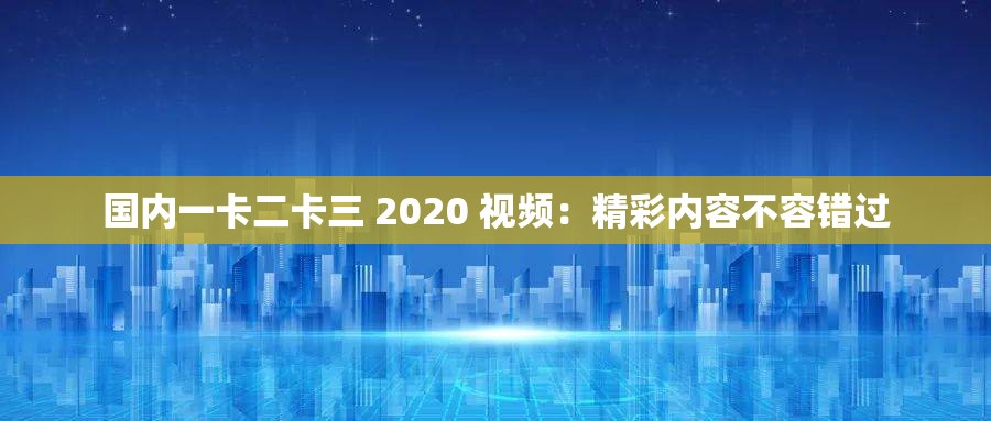 国内一卡二卡三 2020 视频：精彩内容不容错过