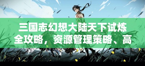 三国志幻想大陆天下试炼全攻略，资源管理策略、高效技巧解析及价值最大化指南