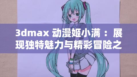 3dmax 动漫姬小满 ：展现独特魅力与精彩冒险之旅