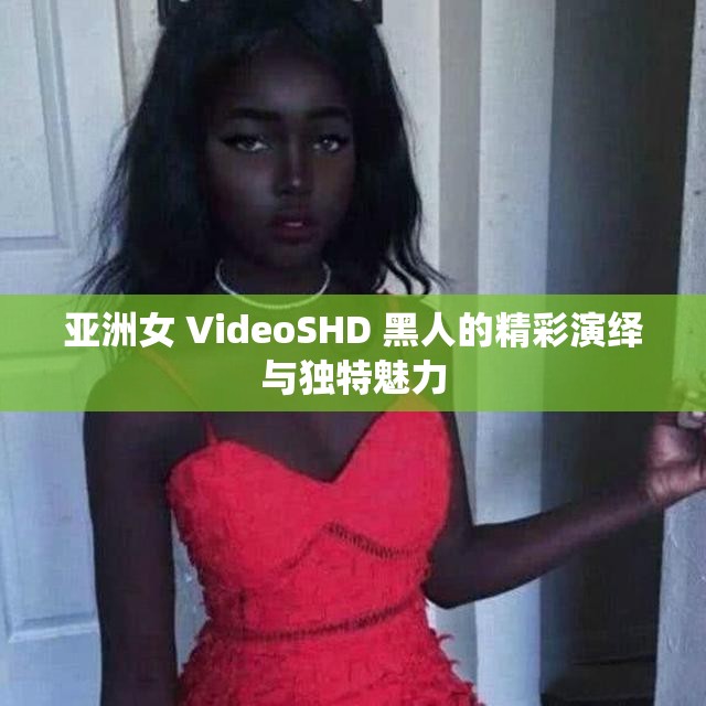 亚洲女 VideoSHD 黑人的精彩演绎与独特魅力