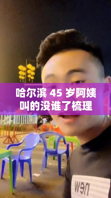 哈尔滨 45 岁阿姨叫的没谁了梳理之她的故事与经历详述