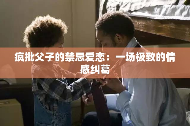 疯批父子的禁忌爱恋：一场极致的情感纠葛