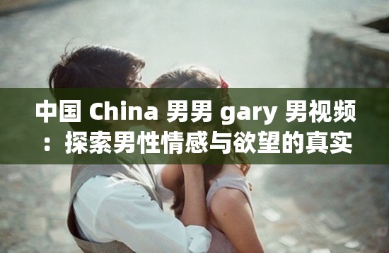 中国 China 男男 gary 男视频：探索男性情感与欲望的真实故事