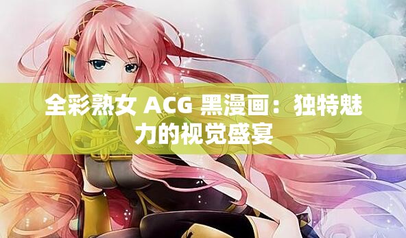 全彩熟女 ACG 黑漫画：独特魅力的视觉盛宴