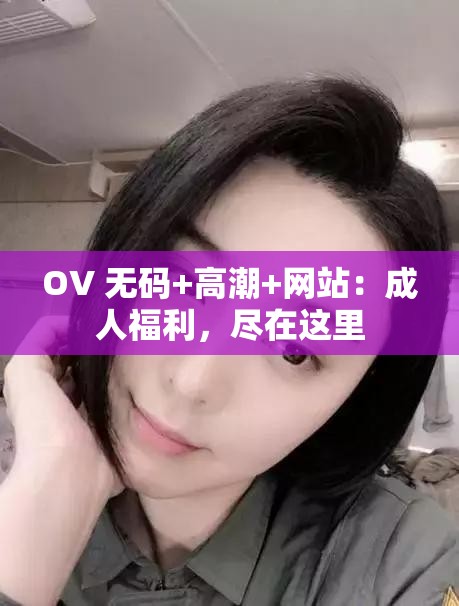 OV 无码+高潮+网站：成人福利，尽在这里