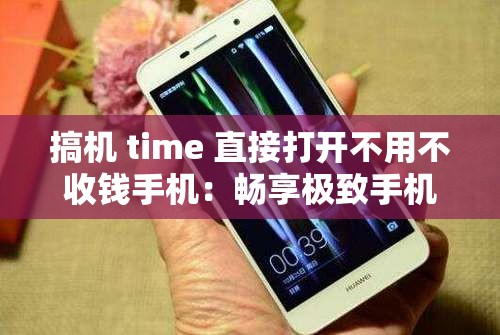 搞机 time 直接打开不用不收钱手机：畅享极致手机体验