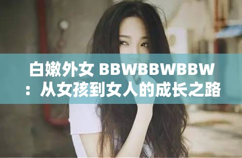 白嫩外女 BBWBBWBBW：从女孩到女人的成长之路