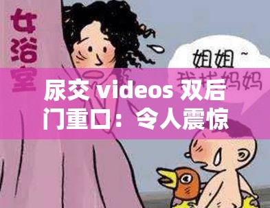 尿交 videos 双后门重口：令人震惊的禁忌性行为探索