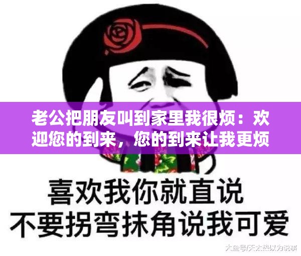 老公把朋友叫到家里我很烦：欢迎您的到来，您的到来让我更烦