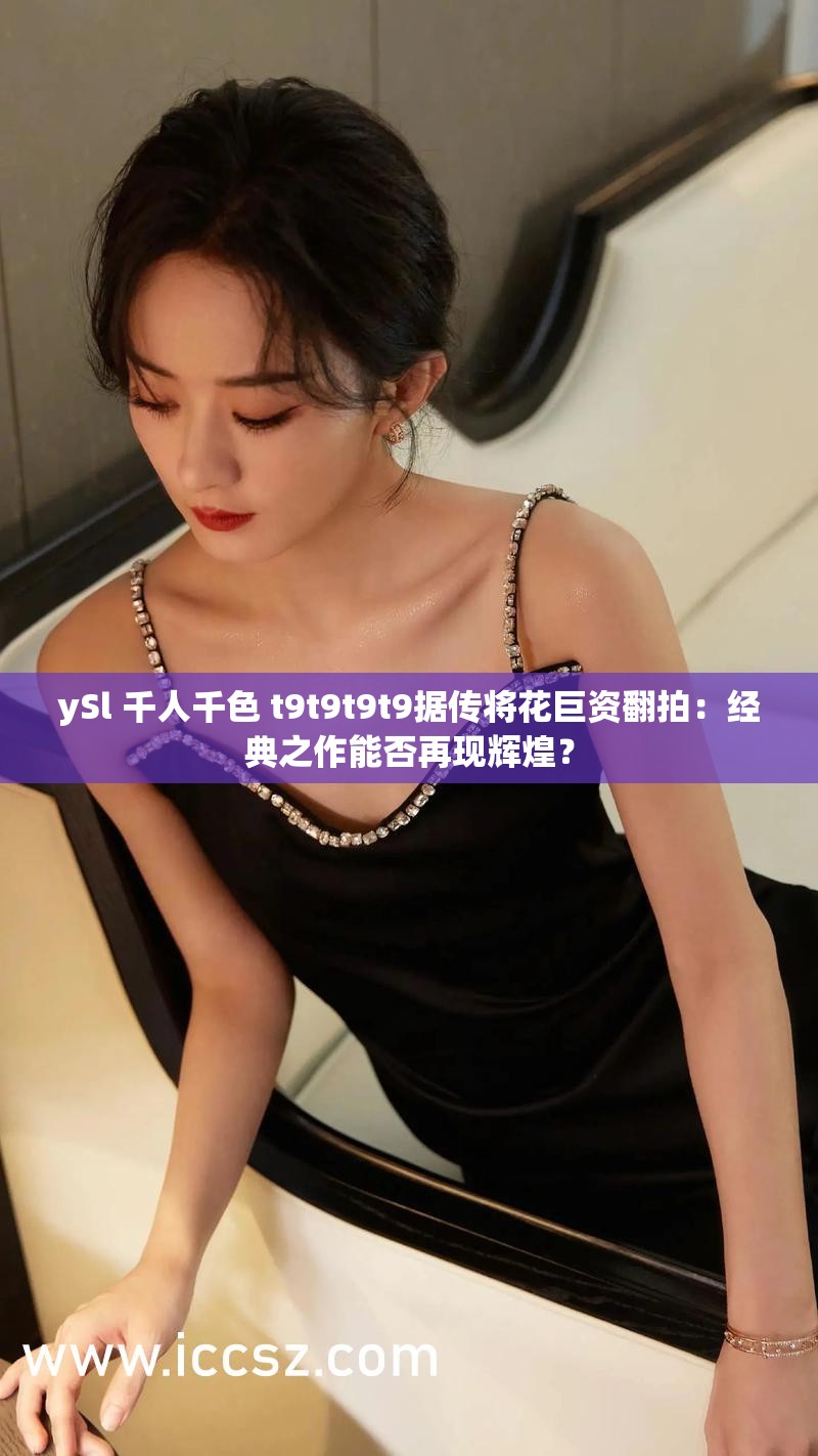 ySl 千人千色 t9t9t9t9据传将花巨资翻拍：经典之作能否再现辉煌？