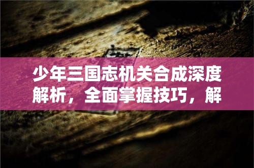 少年三国志机关合成深度解析，全面掌握技巧，解锁成为顶尖神机巧匠之路