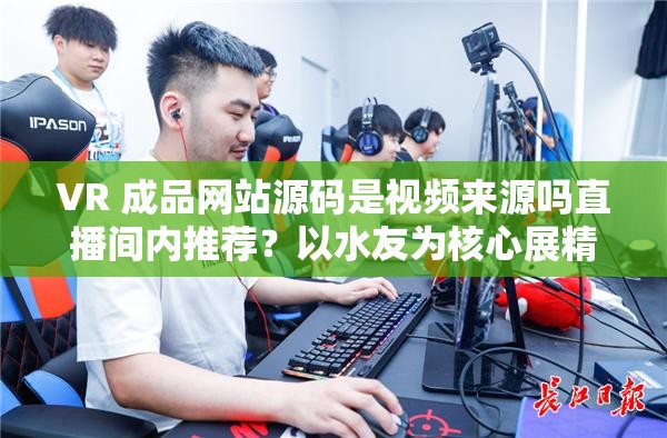 VR 成品网站源码是视频来源吗直播间内推荐？以水友为核心展精彩