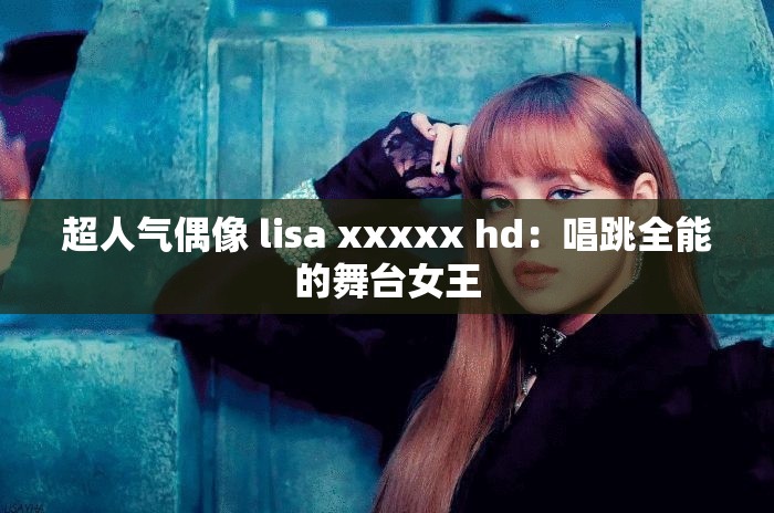 超人气偶像 lisa xxxxx hd：唱跳全能的舞台女王