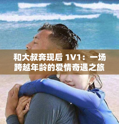 和大叔奔现后 1V1：一场跨越年龄的爱情奇遇之旅