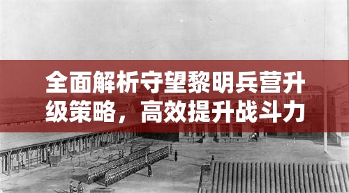 全面解析守望黎明兵营升级策略，高效提升战斗力与资源利用指南