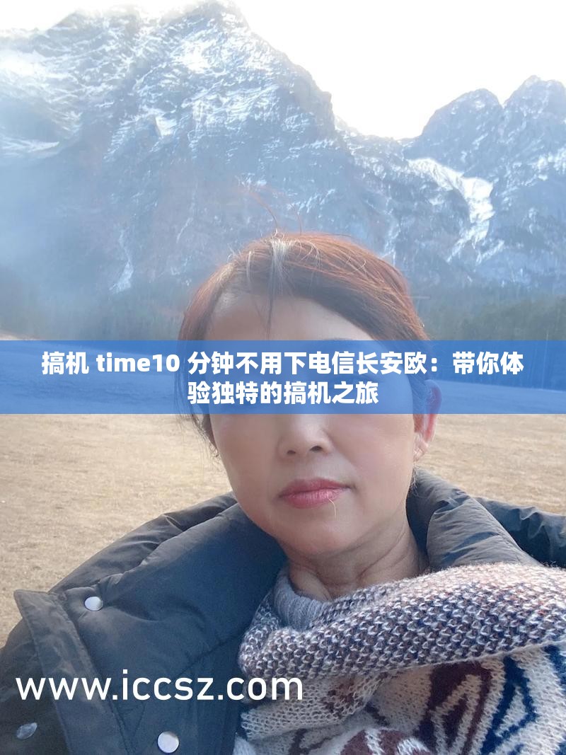 搞机 time10 分钟不用下电信长安欧：带你体验独特的搞机之旅