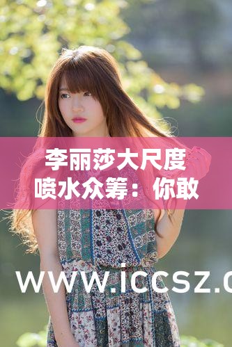 李丽莎大尺度喷水众筹：你敢挑战吗？