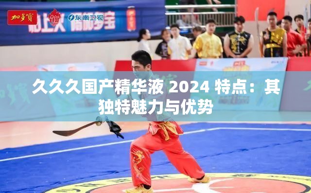 久久久国产精华液 2024 特点：其独特魅力与优势