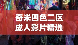 奇米四色二区成人影片精选，不可错过的视觉盛宴