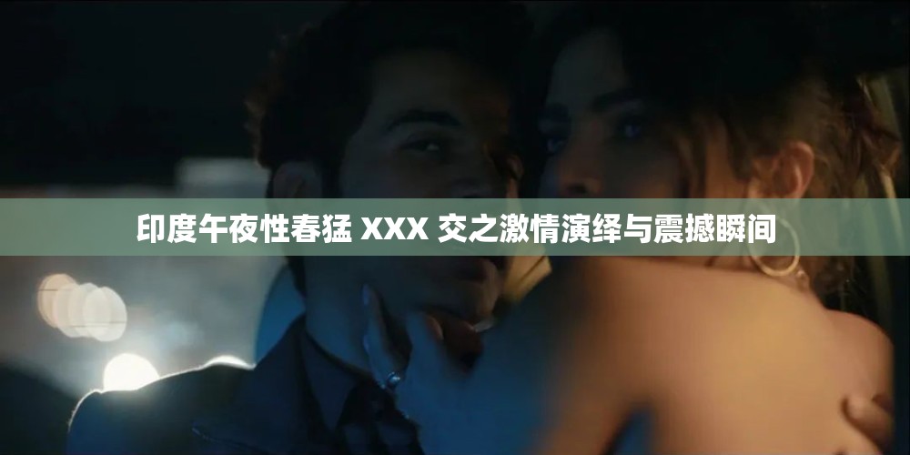 印度午夜性春猛 XXX 交之激情演绎与震撼瞬间