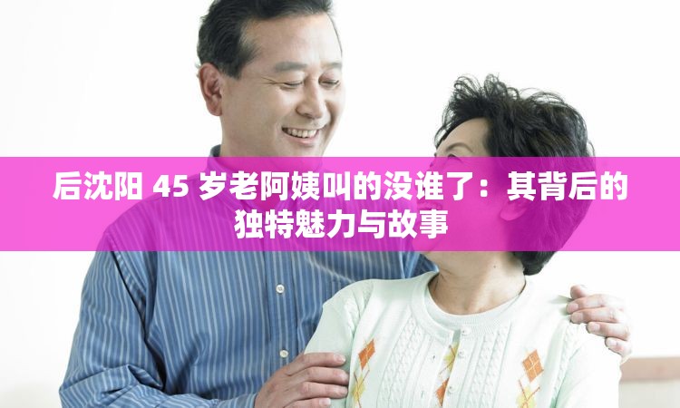 后沈阳 45 岁老阿姨叫的没谁了：其背后的独特魅力与故事