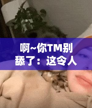 啊~你TM别舔了：这令人尴尬且反感的举动何时休