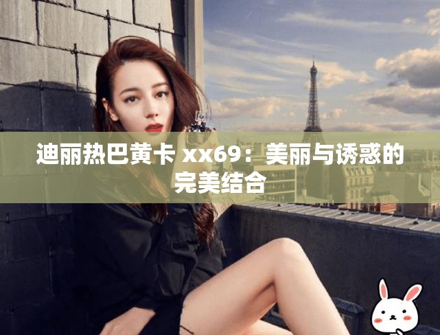 迪丽热巴黄卡 xx69：美丽与诱惑的完美结合