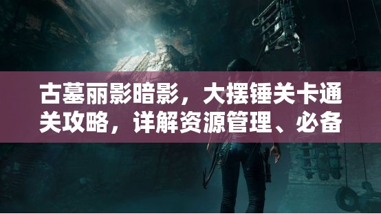 古墓丽影暗影，大摆锤关卡通关攻略，详解资源管理、必备技巧与策略