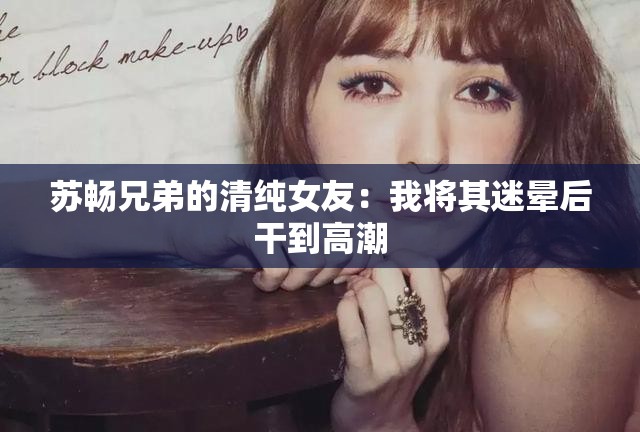 苏畅兄弟的清纯女友：我将其迷晕后干到高潮