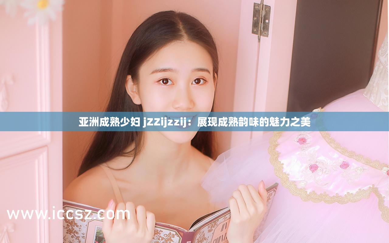 亚洲成熟少妇 jZZijzzij：展现成熟韵味的魅力之美