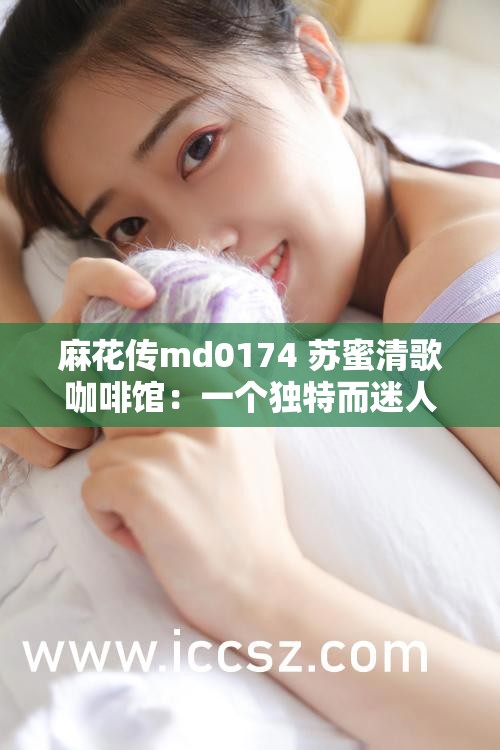 麻花传md0174 苏蜜清歌咖啡馆：一个独特而迷人的地方