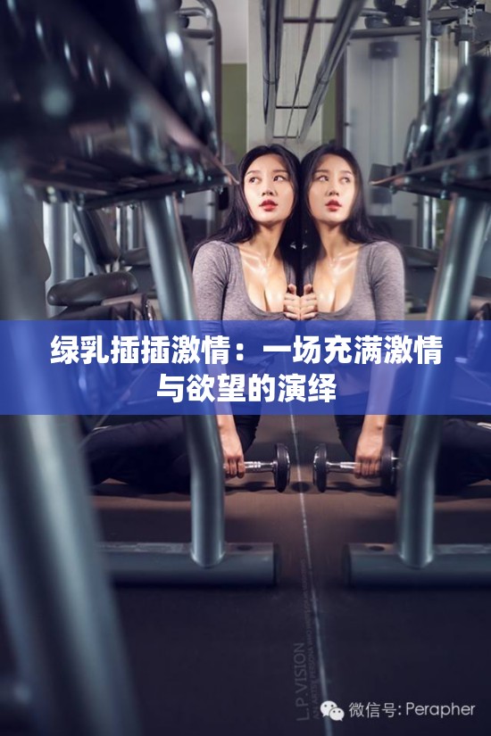 绿乳插插激情：一场充满激情与欲望的演绎