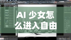 AI 少女怎么进入自由模式：详细步骤与技巧全解析