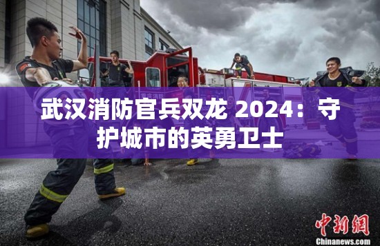 武汉消防官兵双龙 2024：守护城市的英勇卫士