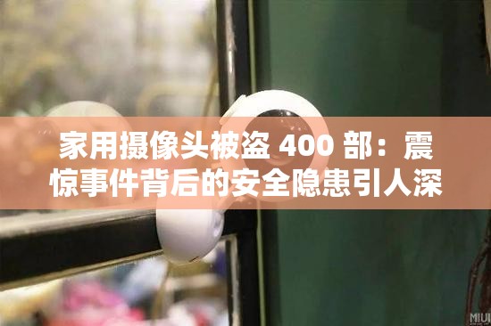 家用摄像头被盗 400 部：震惊事件背后的安全隐患引人深思