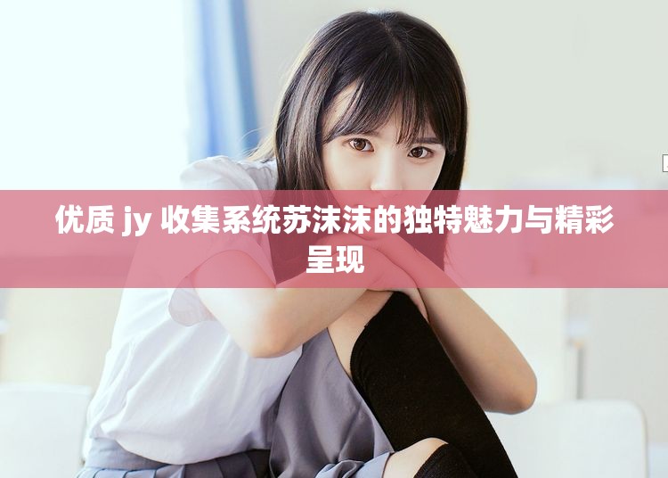 优质 jy 收集系统苏沫沫的独特魅力与精彩呈现