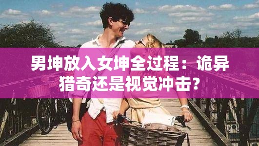 男坤放入女坤全过程：诡异猎奇还是视觉冲击？