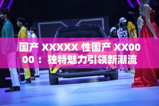 国产 XXXXX 性国产 XX0000 ：独特魅力引领新潮流