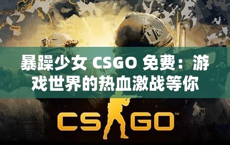 暴躁少女 CSGO 免费：游戏世界的热血激战等你来