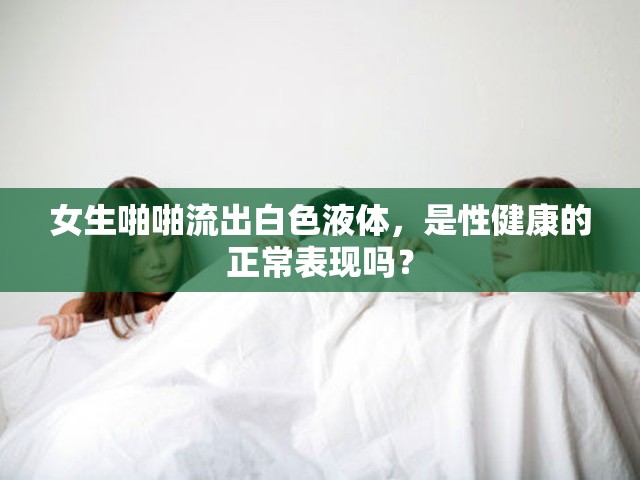 女生啪啪流出白色液体，是性健康的正常表现吗？