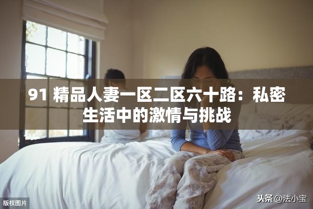 91 精品人妻一区二区六十路：私密生活中的激情与挑战