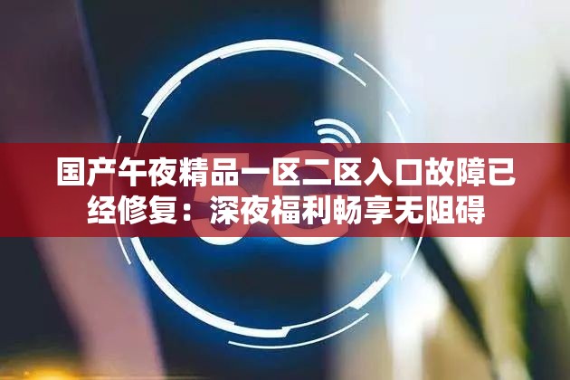 国产午夜精品一区二区入口故障已经修复：深夜福利畅享无阻碍