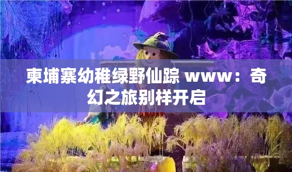 柬埔寨幼稚绿野仙踪 www：奇幻之旅别样开启