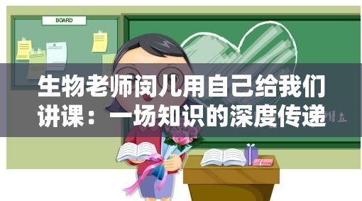 生物老师闵儿用自己给我们讲课：一场知识的深度传递之旅